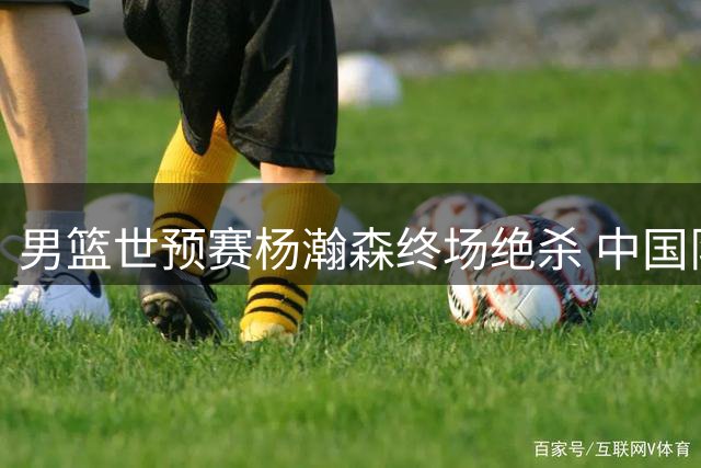 男篮世预赛杨瀚森终场绝杀 中国队险胜黎巴嫩保留晋级希望
